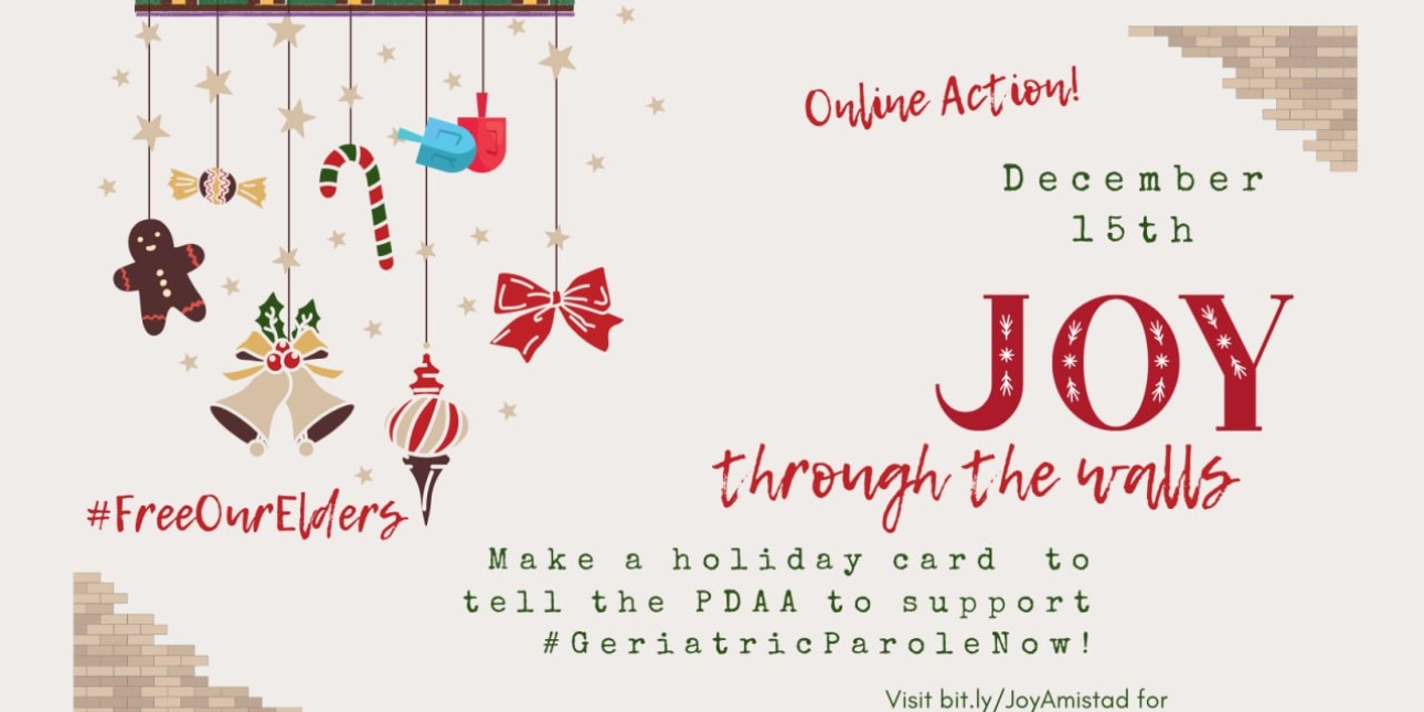 Tan graphic with holiday items like gingerbread, bells, dreidels, ribbons, and candy hanging on the lefthand above #FreeOurElders. On the righthand side it says: Online Action! December 15th joy through the walls. Make a holiday card to tell the PDAA to support #GeriatricParoleNow! Visit bit.ly/JoyAmistad for instructions on how to participate!